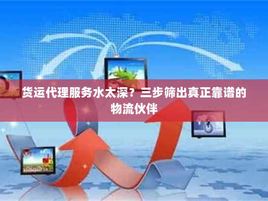 货运代理服务水太深？三步筛出真正靠谱的物流伙伴