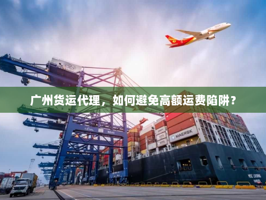 广州货运代理，如何避免高额运费陷阱？