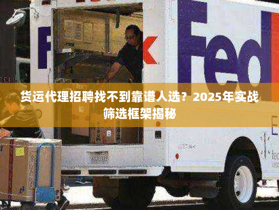 货运代理招聘找不到靠谱人选？2025年实战筛选框架揭秘