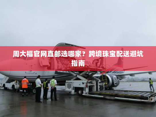 周大福官网直邮选哪家?跨境珠宝配送避坑指南 周大福官网直邮选哪家?跨境珠宝配送避坑指南