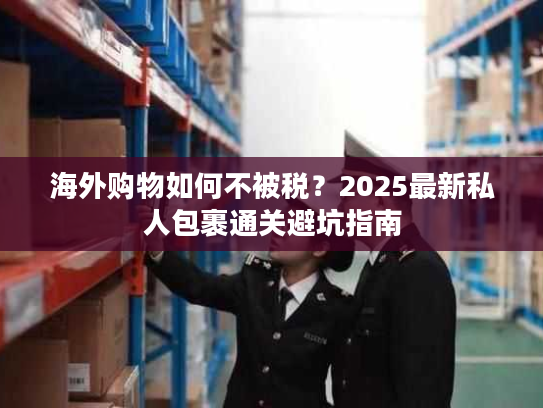 海外购物如何不被税？2025最新私人包裹通关避坑指南