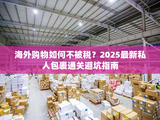 海外购物如何不被税？2025最新私人包裹通关避坑指南