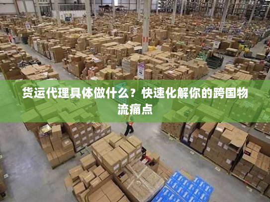 货运代理具体做什么?快速化解你的跨国物流痛点 货运代理具体做什么?快速化解你的跨国物流痛点