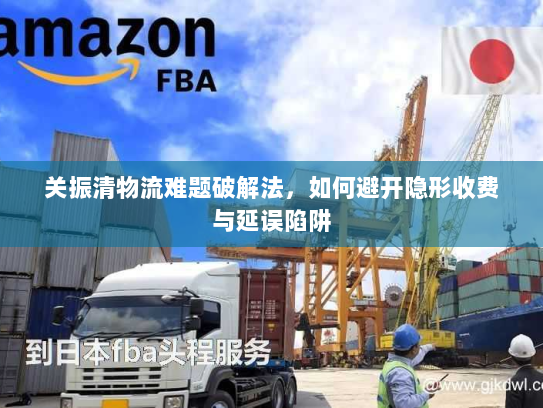 关振清物流难题破解法，如何避开隐形收费与延误陷阱