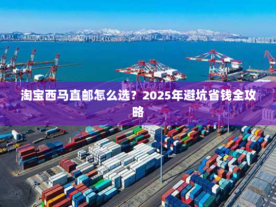 淘宝西马直邮怎么选?2025年避坑省钱全攻略 淘宝西马直邮怎么选?2025年避坑省钱全攻略