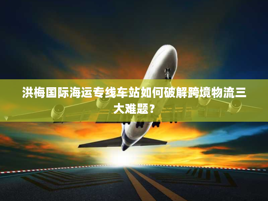 洪梅国际海运专线车站如何破解跨境物流三大难题？