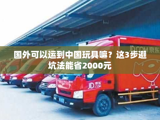 国外可以运到中国玩具嘛?这3步避坑法能省2000元 国外可以运到中国玩具嘛?这3步避坑法能省2000元