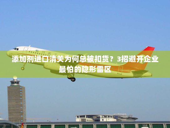 添加剂进口清关为何总被扣货？3招避开企业最怕的隐形雷区