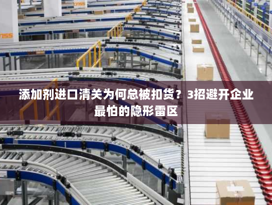 添加剂进口清关为何总被扣货？3招避开企业最怕的隐形雷区