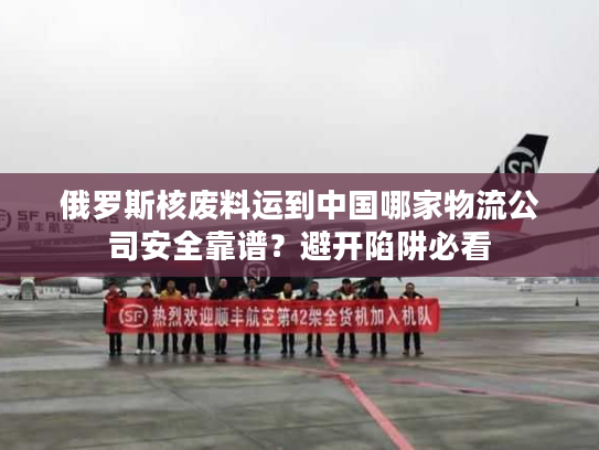 俄罗斯核废料运到中国哪家物流公司安全靠谱？避开陷阱必看