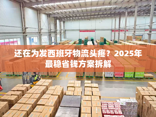 还在为发西班牙物流头疼？2025年最稳省钱方案拆解