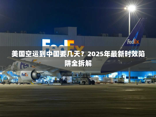美国空运到中国要几天?2025年最新时效陷阱全拆解 美国空运到中国要几天?2025年最新时效陷阱全拆解