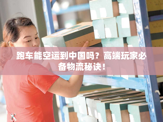 跑车能空运到中国吗？高端玩家必备物流秘诀！