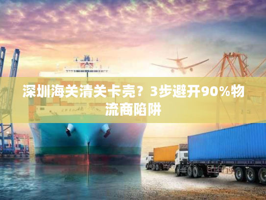 深圳海关清关卡壳？3步避开90%物流商陷阱