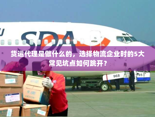 货运代理是做什么的，选择物流企业时的5大常见坑点如何跳开？