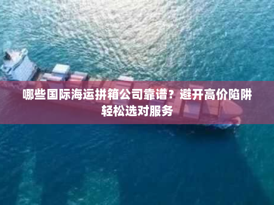 哪些国际海运拼箱公司靠谱？避开高价陷阱轻松选对服务