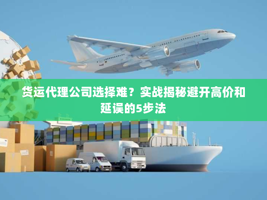 货运代理公司选择难?实战揭秘避开高价和延误的5步法 货运代理公司选择难?实战揭秘避开高价和延误的5步法