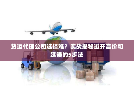 货运代理公司选择难?实战揭秘避开高价和延误的5步法 货运代理公司选择难?实战揭秘避开高价和延误的5步法