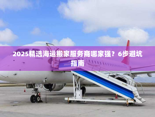 2025精选海运搬家服务商哪家强？6步避坑指南
