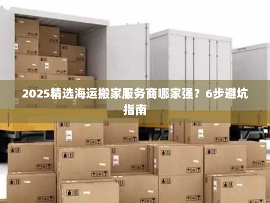 2025精选海运搬家服务商哪家强?6步避坑指南 2025精选海运搬家服务商哪家强?6步避坑指南