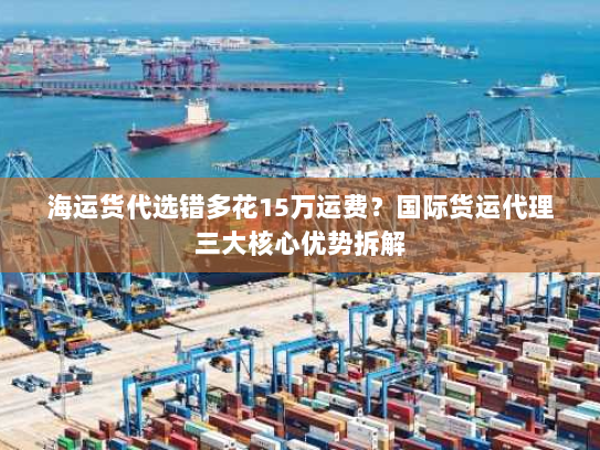 海运货代选错多花15万运费?国际货运代理三大核心优势拆解 海运货代选错多花15万运费?国际货运代理三大核心优势拆解