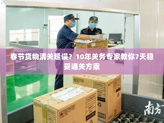 春节货物清关延误？10年关务专家教你7天稳妥通关方案