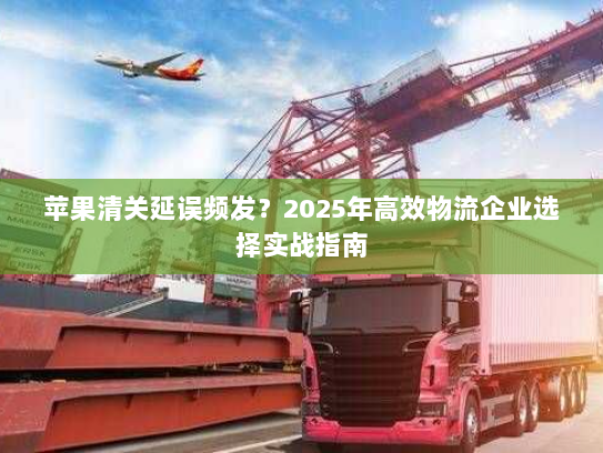 苹果清关延误频发?2025年高效物流企业选择实战指南 苹果清关延误频发?2025年高效物流企业选择实战指南