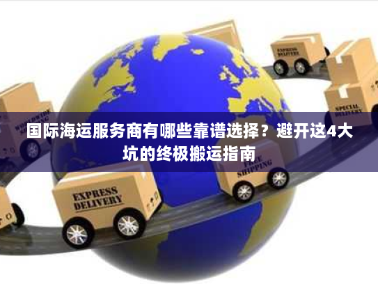国际海运服务商有哪些靠谱选择？避开这4大坑的终极搬运指南
