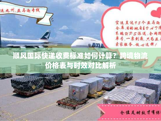 顺风国际快递收费标准如何计算?跨境物流价格表与时效对比解析 顺风国际快递收费标准如何计算?跨境物流价格表与时效对比解析