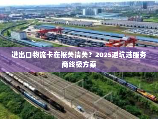 进出口物流卡在报关清关?2025避坑选服务商终极方案 进出口物流卡在报关清关?2025避坑选服务商终极方案