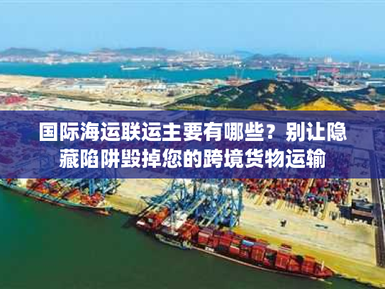 国际海运联运主要有哪些？别让隐藏陷阱毁掉您的跨境货物运输