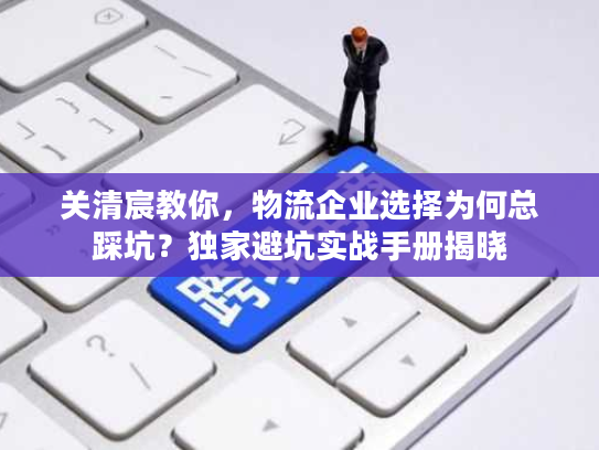 关清宸教你，物流企业选择为何总踩坑？独家避坑实战手册揭晓