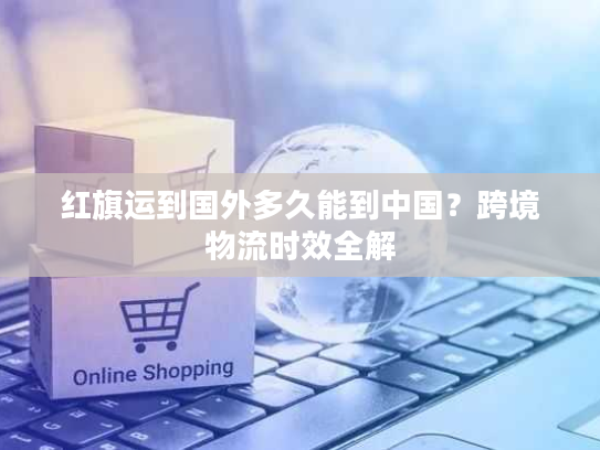 红旗运到国外多久能到中国？跨境物流时效全解