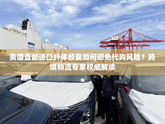 美国直邮进口纤体胶囊如何避免代购风险?跨境物流专家权威解读 美国直邮进口纤体胶囊如何避免代购风险?跨境物流专家权威解读