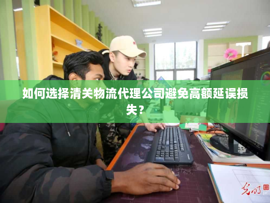 如何选择清关物流代理公司避免高额延误损失？