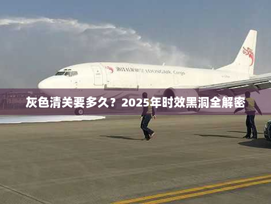 灰色清关要多久?2025年时效黑洞全解密 灰色清关要多久?2025年时效黑洞全解密