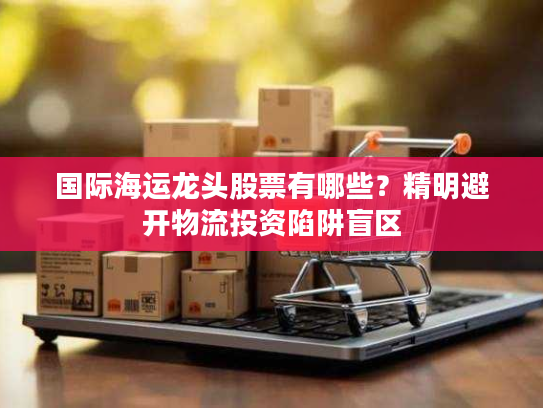 国际海运龙头股票有哪些？精明避开物流投资陷阱盲区