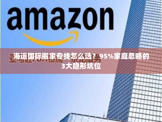 海运国际搬家专线怎么选？95%家庭忽略的3大隐形坑位