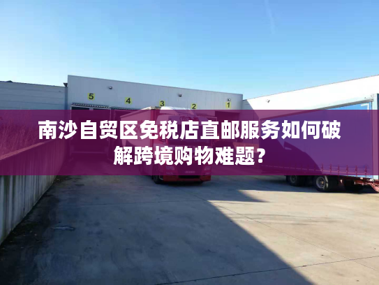 南沙自贸区免税店直邮服务如何破解跨境购物难题？