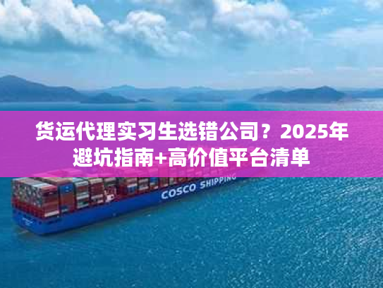 货运代理实习生选错公司？2025年避坑指南+高价值平台清单
