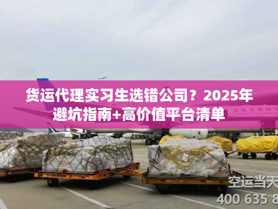 货运代理实习生选错公司？2025年避坑指南+高价值平台清单