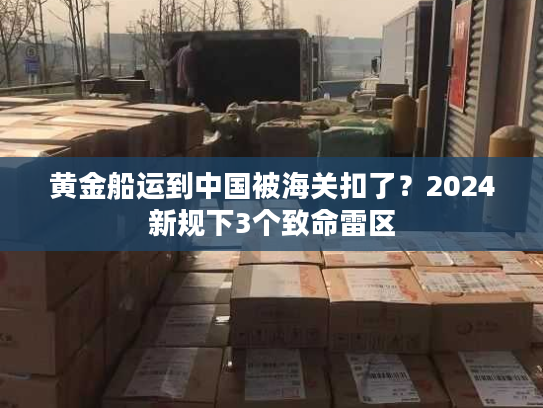 黄金船运到中国被海关扣了？2024新规下3个致命雷区