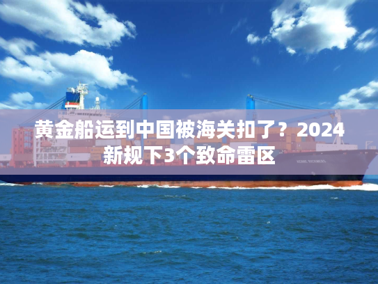 黄金船运到中国被海关扣了？2024新规下3个致命雷区