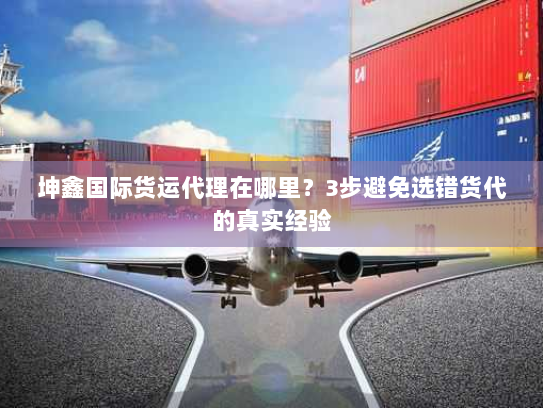 坤鑫国际货运代理在哪里？3步避免选错货代的真实经验