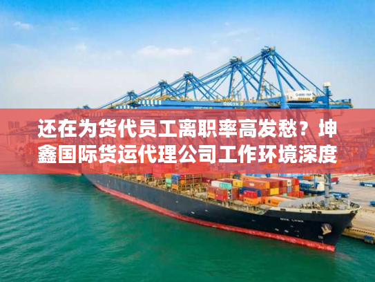 还在为货代员工离职率高发愁？坤鑫国际货运代理公司工作环境深度拆解（附真实考察法）