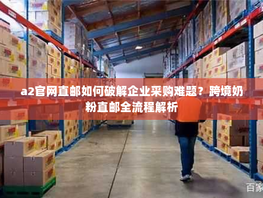 a2官网直邮如何破解企业采购难题?跨境奶粉直邮全流程解析 a2官网直邮如何破解企业采购难题?跨境奶粉直邮全流程解析