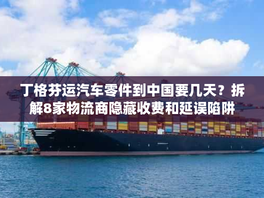 丁格芬运汽车零件到中国要几天？拆解8家物流商隐藏收费和延误陷阱