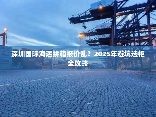 深圳国际海运拼箱报价乱？2025年避坑选柜全攻略