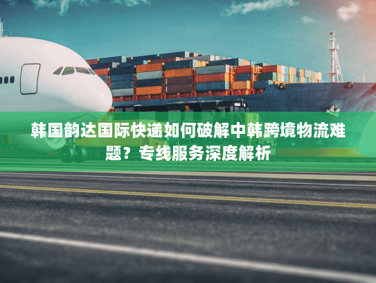 韩国韵达国际快递如何破解中韩跨境物流难题?专线服务深度解析 韩国韵达国际快递如何破解中韩跨境物流难题?专线服务深度解析