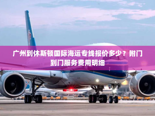 广州到休斯顿国际海运专线报价多少?附门到门服务费用明细 广州到休斯顿国际海运专线报价多少?附门到门服务费用明细